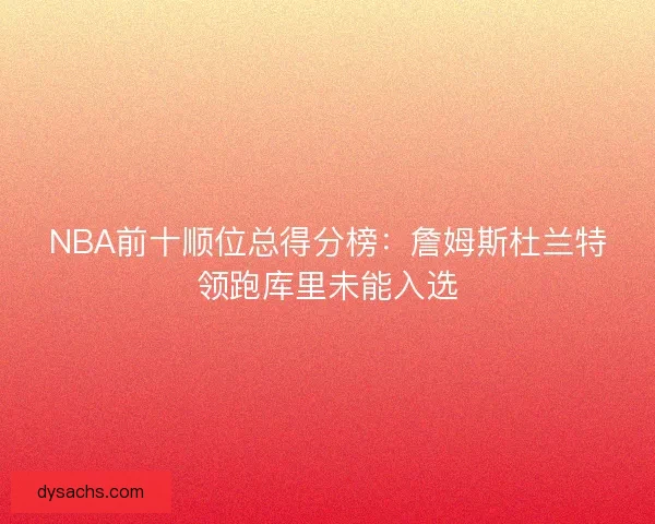 NBA前十顺位总得分榜：詹姆斯杜兰特领跑库里未能入选