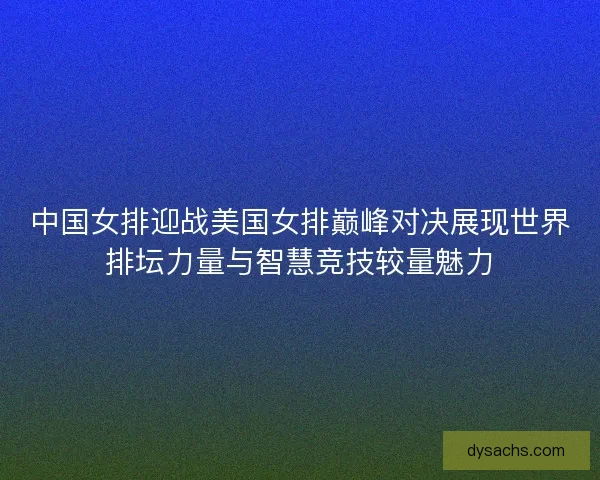 中国女排迎战美国女排巅峰对决展现世界排坛力量与智慧竞技较量魅力