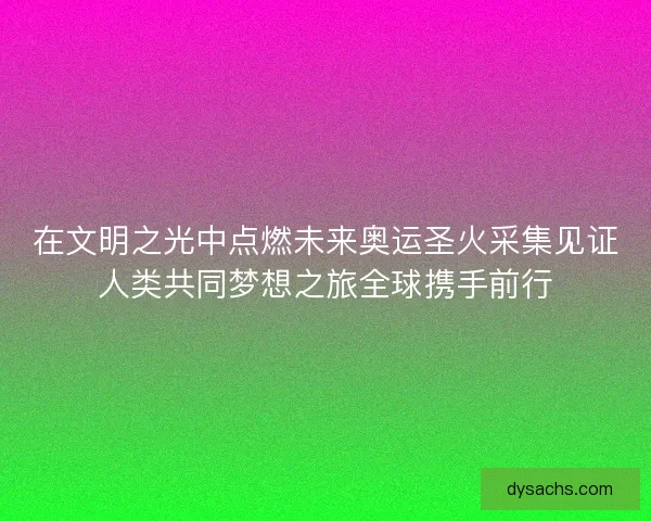 在文明之光中点燃未来奥运圣火采集见证人类共同梦想之旅全球携手前行