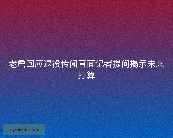 老詹回应退役传闻直面记者提问揭示未来打算