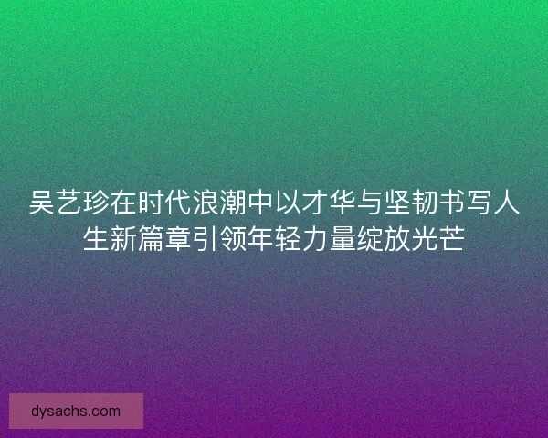 吴艺珍在时代浪潮中以才华与坚韧书写人生新篇章引领年轻力量绽放光芒