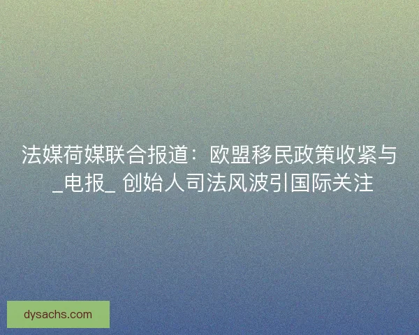 法媒荷媒联合报道：欧盟移民政策收紧与 _电报_ 创始人司法风波引国际关注