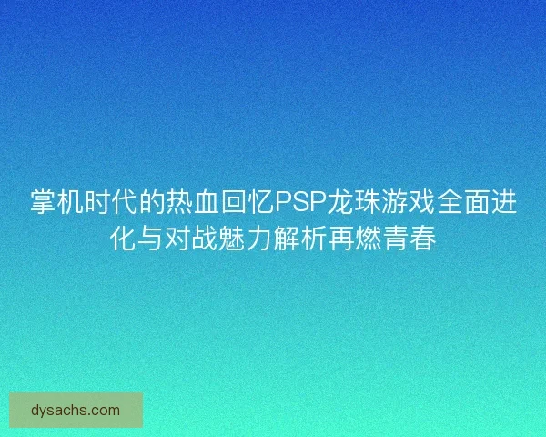 掌机时代的热血回忆PSP龙珠游戏全面进化与对战魅力解析再燃青春
