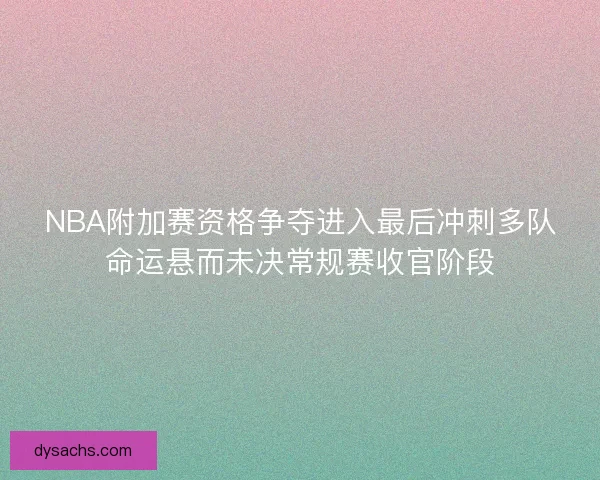 NBA附加赛资格争夺进入最后冲刺多队命运悬而未决常规赛收官阶段