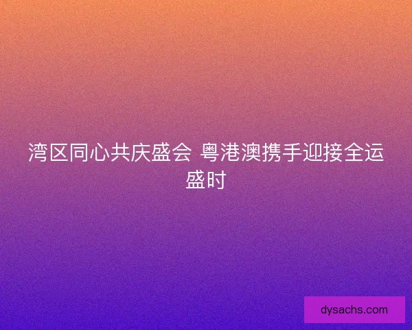 湾区同心共庆盛会 粤港澳携手迎接全运盛时