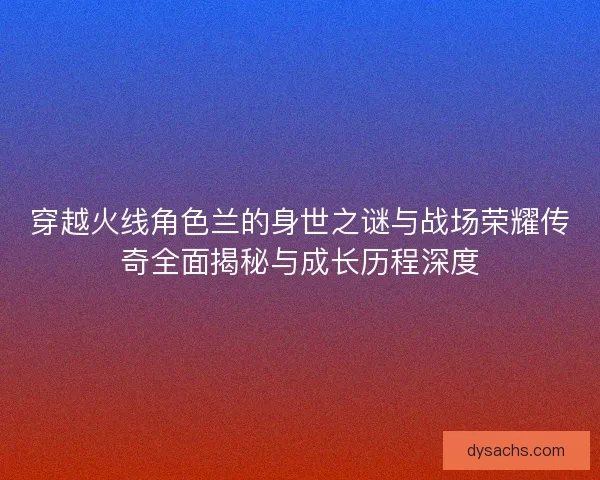 穿越火线角色兰的身世之谜与战场荣耀传奇全面揭秘与成长历程深度