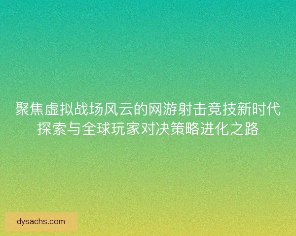 聚焦虚拟战场风云的网游射击竞技新时代探索与全球玩家对决策略进化之路