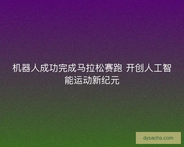 机器人成功完成马拉松赛跑 开创人工智能运动新纪元
