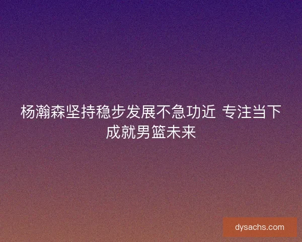 杨瀚森坚持稳步发展不急功近 专注当下成就男篮未来